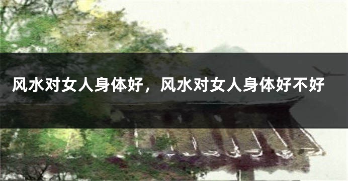 风水对女人身体好,风水对女人身体好不好