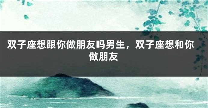 双子座想跟你做朋友吗男生，双子座想和你做朋友