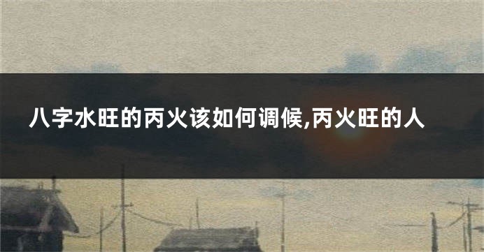 八字水旺的丙火该如何调候,丙火旺的人