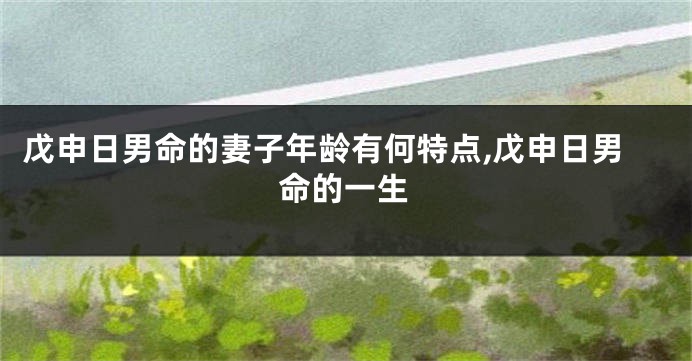 戊申日男命的妻子年龄有何特点,戊申日男命的一生