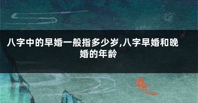 八字中的早婚一般指多少岁,八字早婚和晚婚的年龄