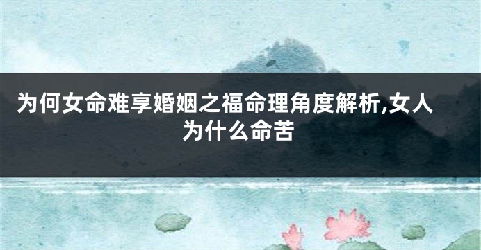 为何女命难享婚姻之福命理角度解析,女人为什么命苦