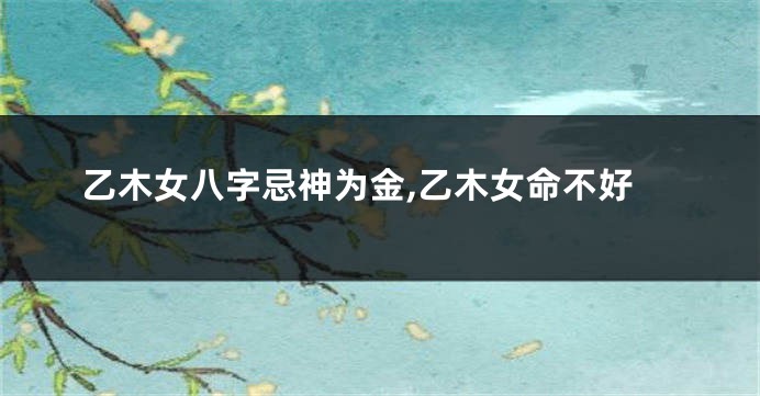 乙木女八字忌神为金,乙木女命不好