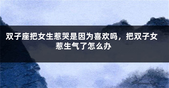 双子座把女生惹哭是因为喜欢吗,把双子女惹生气了怎么办