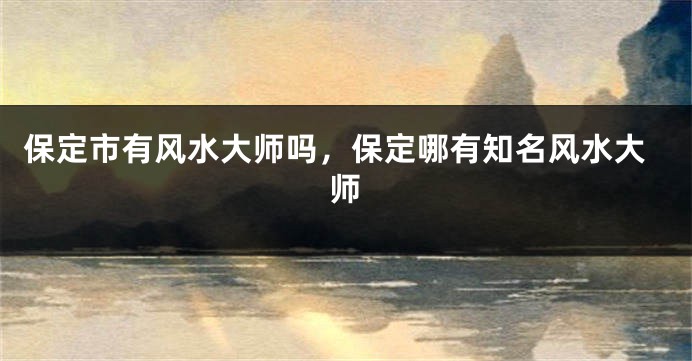 保定市有风水大师吗，保定哪有知名风水大师