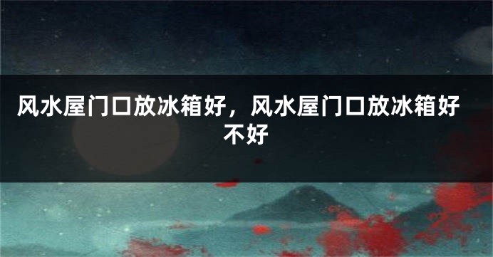 风水屋门口放冰箱好，风水屋门口放冰箱好不好
