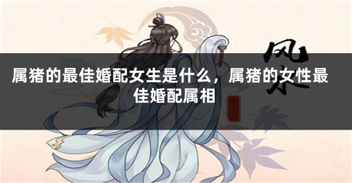 属猪的最佳婚配女生是什么,属猪的女性最佳婚配属相