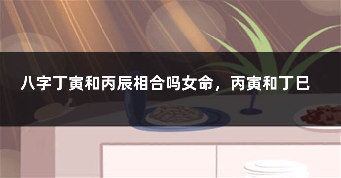 八字丁寅和丙辰相合吗女命，丙寅和丁巳
