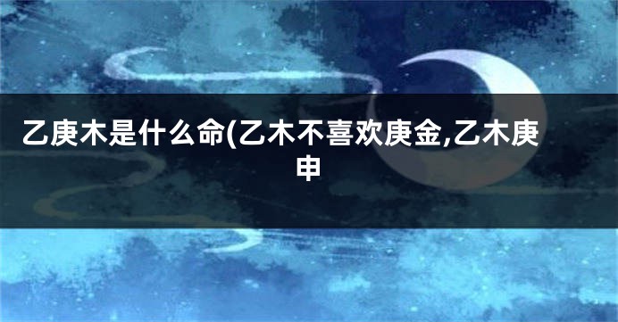 乙庚木是什么命(乙木不喜欢庚金,乙木庚申