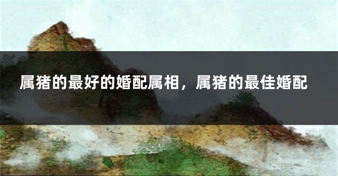 属猪的最好的婚配属相,属猪的最佳婚配