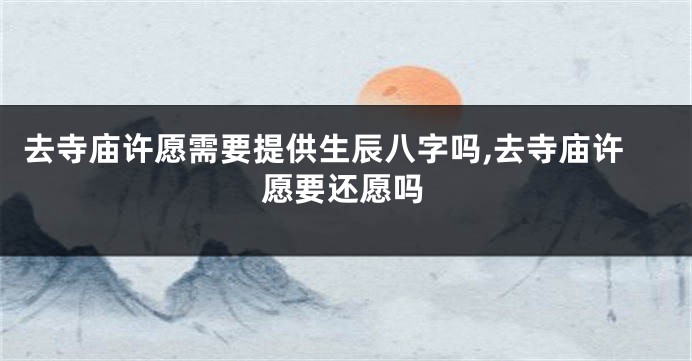 去寺庙许愿需要提供生辰八字吗,去寺庙许愿要还愿吗