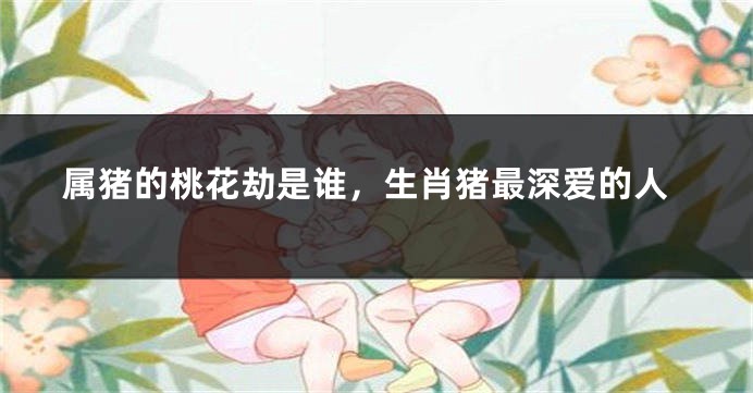 属猪的桃花劫是谁，生肖猪最深爱的人