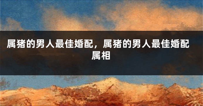 属猪的男人最佳婚配,属猪的男人最佳婚配属相