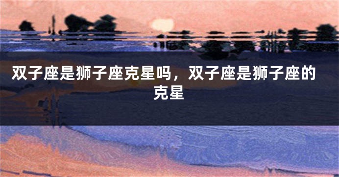 双子座是狮子座克星吗，双子座是狮子座的克星