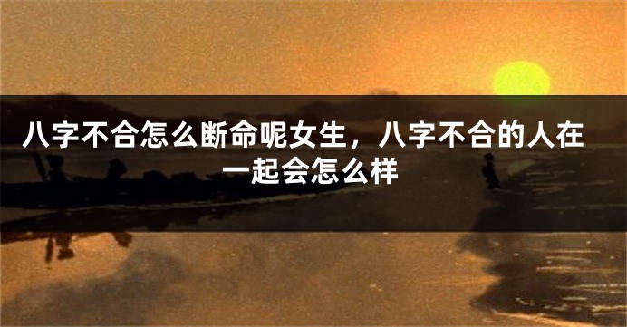 八字不合怎么断命呢女生,八字不合的人在一起会怎么样