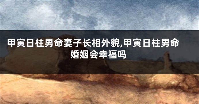 甲寅日柱男命妻子长相外貌,甲寅日柱男命婚姻会幸福吗