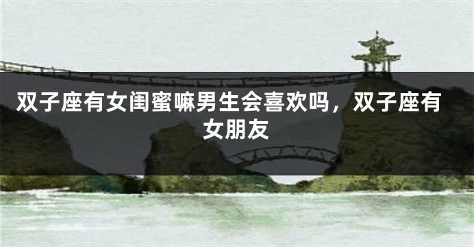 双子座有女闺蜜嘛男生会喜欢吗,双子座有女朋友