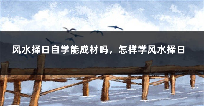 风水择日自学能成材吗,怎样学风水择日