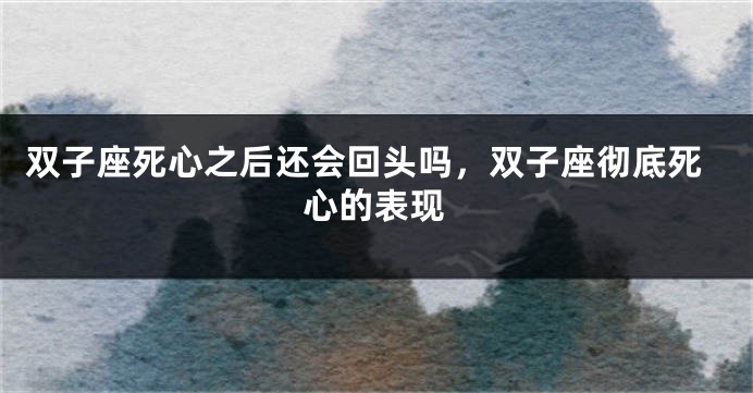 双子座死心之后还会回头吗，双子座彻底死心的表现