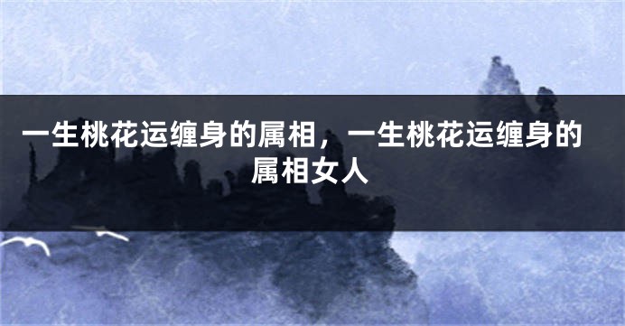 一生桃花运缠身的属相,一生桃花运缠身的属相女人