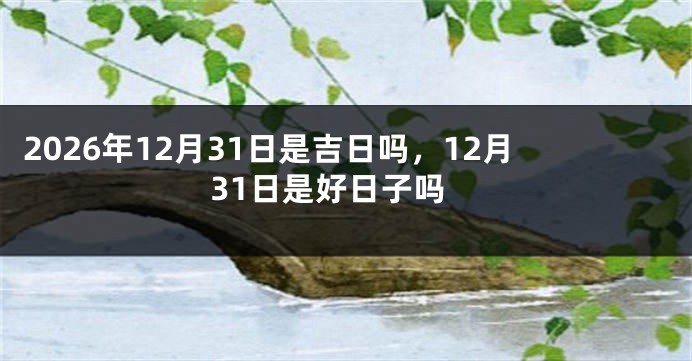 2026年12月31日是吉日吗，12月31日是好日子吗