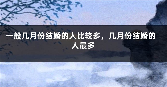 一般几月份结婚的人比较多，几月份结婚的人最多