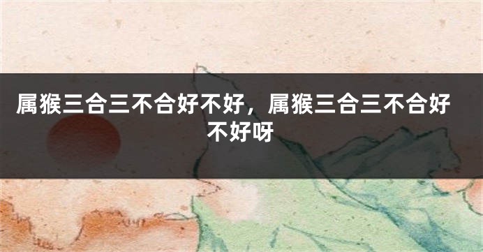 属猴三合三不合好不好，属猴三合三不合好不好呀