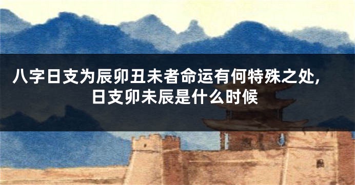 八字日支为辰卯丑未者命运有何特殊之处,日支卯未辰是什么时候