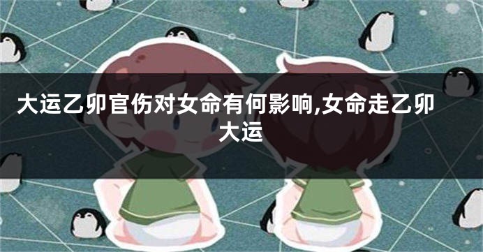 大运乙卯官伤对女命有何影响,女命走乙卯大运