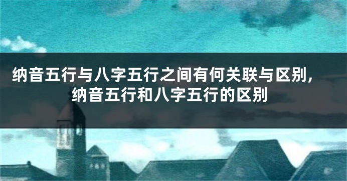 纳音五行与八字五行之间有何关联与区别,纳音五行和八字五行的区别