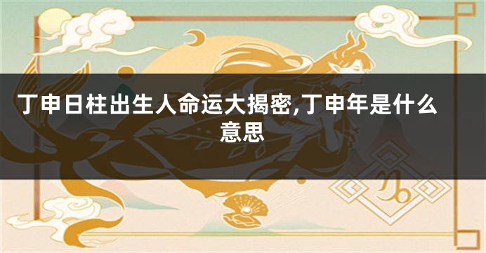 丁申日柱出生人命运大揭密,丁申年是什么意思