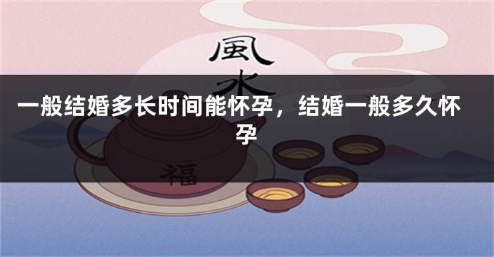 一般结婚多长时间能怀孕，结婚一般多久怀孕