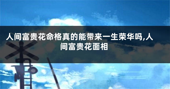 人间富贵花命格真的能带来一生荣华吗,人间富贵花面相