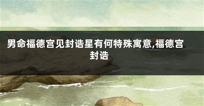 男命福德宫见封诰星有何特殊寓意,福德宫 封诰