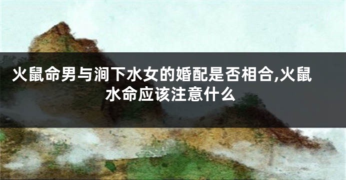 火鼠命男与涧下水女的婚配是否相合,火鼠水命应该注意什么