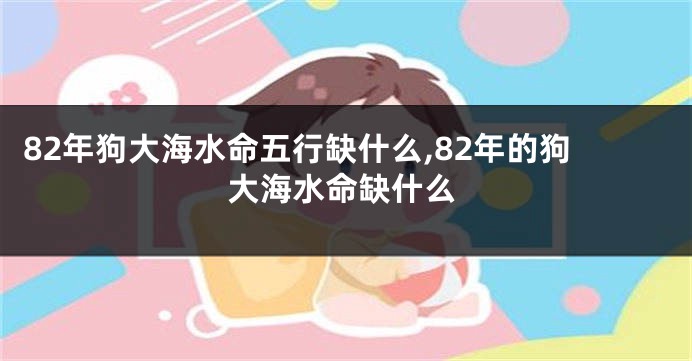 82年狗大海水命五行缺什么,82年的狗大海水命缺什么
