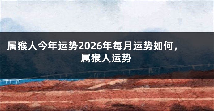 属猴人今年运势2026年每月运势如何，属猴人运势