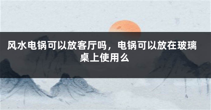 风水电锅可以放客厅吗，电锅可以放在玻璃桌上使用么
