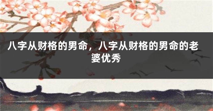 八字从财格的男命，八字从财格的男命的老婆优秀