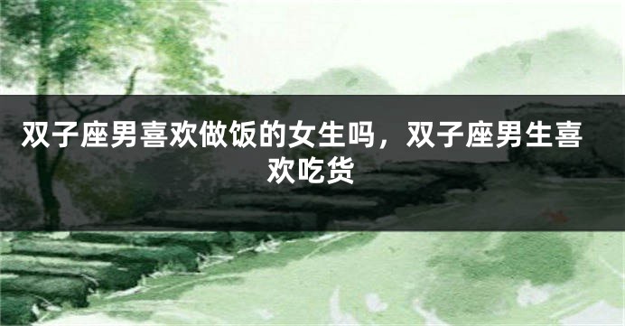 双子座男喜欢做饭的女生吗，双子座男生喜欢吃货