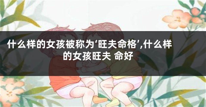 什么样的女孩被称为‘旺夫命格’,什么样的女孩旺夫 命好