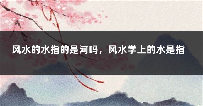 风水的水指的是河吗，风水学上的水是指