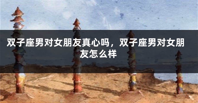 双子座男对女朋友真心吗，双子座男对女朋友怎么样