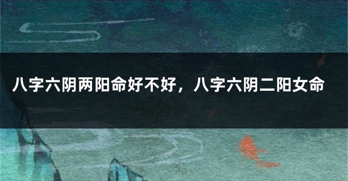 八字六阴两阳命好不好，八字六阴二阳女命