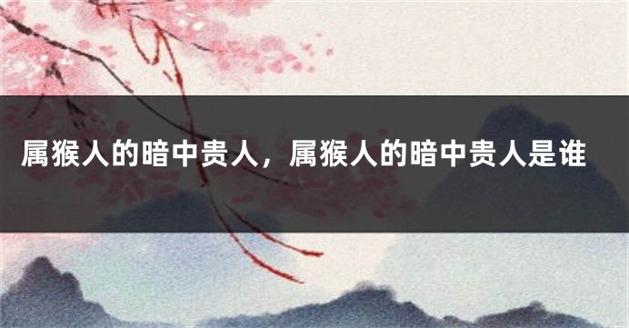 属猴人的暗中贵人，属猴人的暗中贵人是谁
