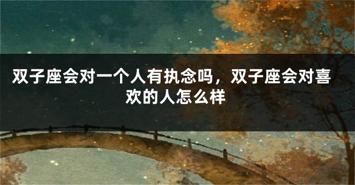 双子座会对一个人有执念吗,双子座会对喜欢的人怎么样