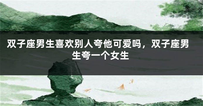 双子座男生喜欢别人夸他可爱吗,双子座男生夸一个女生