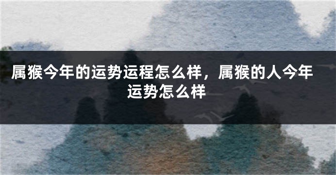 属猴今年的运势运程怎么样,属猴的人今年运势怎么样
