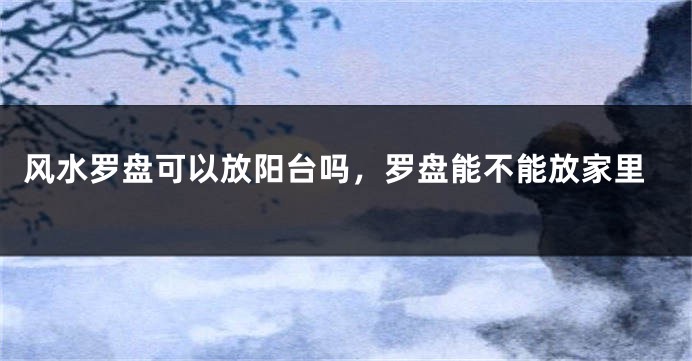 风水罗盘可以放阳台吗,罗盘能不能放家里