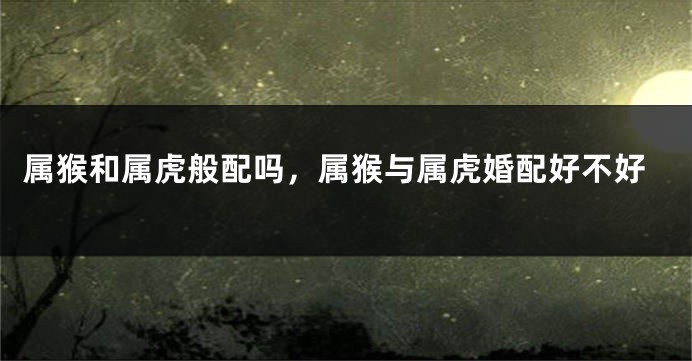 属猴和属虎般配吗，属猴与属虎婚配好不好